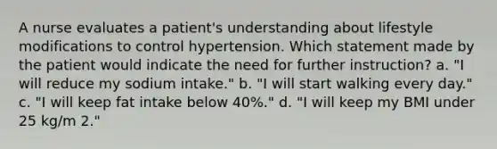 A nurse evaluates a patient's understanding about lifestyle modifications to control hypertension. Which statement made by the patient would indicate the need for further instruction? a. "I will reduce my sodium intake." b. "I will start walking every day." c. "I will keep fat intake below 40%." d. "I will keep my BMI under 25 kg/m 2."