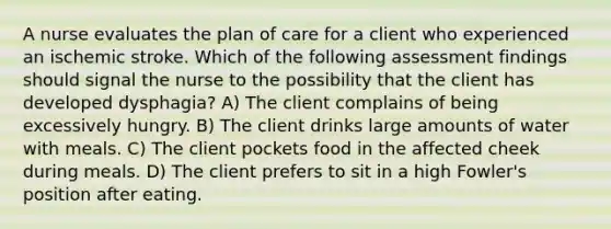 A nurse evaluates the plan of care for a client who experienced an ischemic stroke. Which of the following assessment findings should signal the nurse to the possibility that the client has developed dysphagia? A) The client complains of being excessively hungry. B) The client drinks large amounts of water with meals. C) The client pockets food in the affected cheek during meals. D) The client prefers to sit in a high Fowler's position after eating.