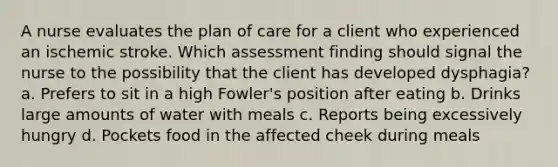 A nurse evaluates the plan of care for a client who experienced an ischemic stroke. Which assessment finding should signal the nurse to the possibility that the client has developed dysphagia? a. Prefers to sit in a high Fowler's position after eating b. Drinks large amounts of water with meals c. Reports being excessively hungry d. Pockets food in the affected cheek during meals