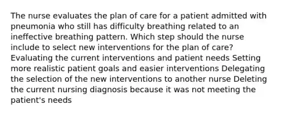 The nurse evaluates the plan of care for a patient admitted with pneumonia who still has difficulty breathing related to an ineffective breathing pattern. Which step should the nurse include to select new interventions for the plan of care? Evaluating the current interventions and patient needs Setting more realistic patient goals and easier interventions Delegating the selection of the new interventions to another nurse Deleting the current nursing diagnosis because it was not meeting the patient's needs