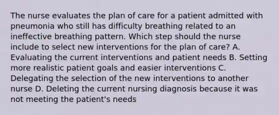 The nurse evaluates the plan of care for a patient admitted with pneumonia who still has difficulty breathing related to an ineffective breathing pattern. Which step should the nurse include to select new interventions for the plan of care? A. Evaluating the current interventions and patient needs B. Setting more realistic patient goals and easier interventions C. Delegating the selection of the new interventions to another nurse D. Deleting the current nursing diagnosis because it was not meeting the patient's needs