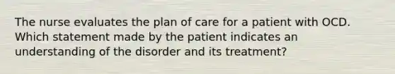 The nurse evaluates the plan of care for a patient with OCD. Which statement made by the patient indicates an understanding of the disorder and its treatment?