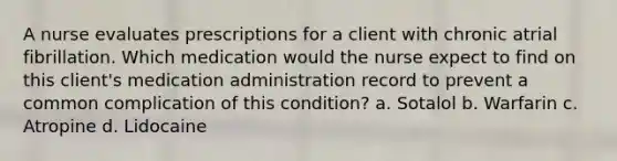 A nurse evaluates prescriptions for a client with chronic atrial fibrillation. Which medication would the nurse expect to find on this client's medication administration record to prevent a common complication of this condition? a. Sotalol b. Warfarin c. Atropine d. Lidocaine