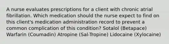 A nurse evaluates prescriptions for a client with chronic atrial fibrillation. Which medication should the nurse expect to find on this client's medication administration record to prevent a common complication of this condition? Sotalol (Betapace) Warfarin (Coumadin) Atropine (Sal-Tropine) Lidocaine (Xylocaine)