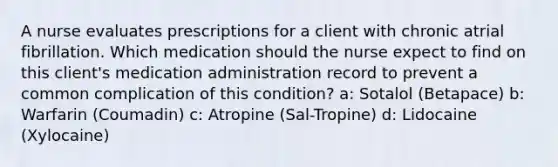 A nurse evaluates prescriptions for a client with chronic atrial fibrillation. Which medication should the nurse expect to find on this client's medication administration record to prevent a common complication of this condition? a: Sotalol (Betapace) b: Warfarin (Coumadin) c: Atropine (Sal-Tropine) d: Lidocaine (Xylocaine)