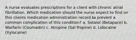 A nurse evaluates prescriptions for a client with chronic atrial fibrillation. Which medication should the nurse expect to find on this clients medication administration record to prevent a common complication of this condition? a. Sotalol (Betapace) b. Warfarin (Coumadin) c. Atropine (Sal-Tropine) d. Lidocaine (Xylocaine)