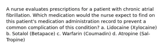 A nurse evaluates prescriptions for a patient with chronic atrial fibrillation. Which medication would the nurse expect to find on this patient's medication administration record to prevent a common complication of this condition? a. Lidocaine (Xylocaine) b. Sotalol (Betapace) c. Warfarin (Coumadin) d. Atropine (Sal-Tropine)