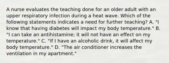 A nurse evaluates the teaching done for an older adult with an upper respiratory infection during a heat wave. Which of the following statements indicates a need for further teaching? A. "I know that having diabetes will impact my body temperature." B. "I can take an antihistamine; it will not have an effect on my temperature." C. "If I have an alcoholic drink, it will affect my body temperature." D. "The air conditioner increases the ventilation in my apartment."