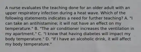 A nurse evaluates the teaching done for an older adult with an upper respiratory infection during a heat wave. Which of the following statements indicates a need for further teaching? A. "I can take an antihistamine; it will not have an effect on my temperature." B. "The air conditioner increases the ventilation in my apartment." C. "I know that having diabetes will impact my body temperature." D. "If I have an alcoholic drink, it will affect my body temperature."