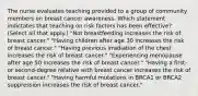 The nurse evaluates teaching provided to a group of community members on breast cancer awareness. Which statement indictates that teaching on risk factors has been​ effective? (Select all that​ apply.) ​"Not breastfeeding increases the risk of breast​ cancer." ​"Having children after age 30 increases the risk of breast​ cancer." ​"Having previous irradiation of the chest increases the risk of breast​ cancer." ​"Experiencing menopause after age 50 increases the risk of breast​ cancer." ​"Having a​ first- or​ second-degree relative with breast cancer increases the risk of breast​ cancer." ​"Having harmful mutations in BRCA1 or BRCA2 suppression increases the risk of breast​ cancer."