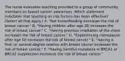 The nurse evaluates teaching provided to a group of community members on breast cancer awareness. Which statement indictates that teaching on risk factors has been​ effective? (Select all that​ apply.) A. ​"Not breastfeeding increases the risk of breast​ cancer." B. ​"Having children after age 30 increases the risk of breast​ cancer." C. ​"Having previous irradiation of the chest increases the risk of breast​ cancer." D. ​"Experiencing menopause after age 50 increases the risk of breast​ cancer." E. ​"Having a​ first- or​ second-degree relative with breast cancer increases the risk of breast​ cancer." F. ​"Having harmful mutations in BRCA1 or BRCA2 suppression increases the risk of breast​ cancer."