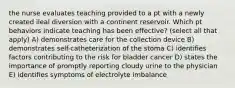 the nurse evaluates teaching provided to a pt with a newly created ileal diversion with a continent reservoir. Which pt behaviors indicate teaching has been effective? (select all that apply) A) demonstrates care for the collection device B) demonstrates self-catheterization of the stoma C) identifies factors contributing to the risk for bladder cancer D) states the importance of promptly reporting cloudy urine to the physician E) identifies symptoms of electrolyte imbalance