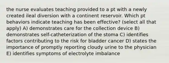 the nurse evaluates teaching provided to a pt with a newly created ileal diversion with a continent reservoir. Which pt behaviors indicate teaching has been effective? (select all that apply) A) demonstrates care for the collection device B) demonstrates self-catheterization of the stoma C) identifies factors contributing to the risk for bladder cancer D) states the importance of promptly reporting cloudy urine to the physician E) identifies symptoms of electrolyte imbalance