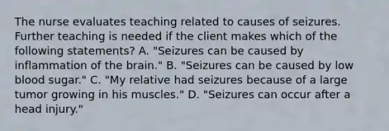 The nurse evaluates teaching related to causes of seizures. Further teaching is needed if the client makes which of the following statements? A. "Seizures can be caused by inflammation of the brain." B. "Seizures can be caused by low blood sugar." C. "My relative had seizures because of a large tumor growing in his muscles." D. "Seizures can occur after a head injury."