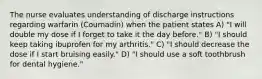 The nurse evaluates understanding of discharge instructions regarding warfarin (Coumadin) when the patient states A) "I will double my dose if I forget to take it the day before." B) "I should keep taking ibuprofen for my arthritis." C) "I should decrease the dose if I start bruising easily." D) "I should use a soft toothbrush for dental hygiene."