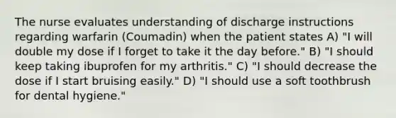 The nurse evaluates understanding of discharge instructions regarding warfarin (Coumadin) when the patient states A) "I will double my dose if I forget to take it the day before." B) "I should keep taking ibuprofen for my arthritis." C) "I should decrease the dose if I start bruising easily." D) "I should use a soft toothbrush for dental hygiene."