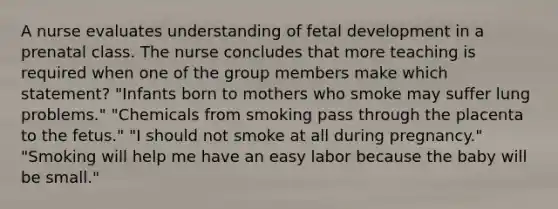 A nurse evaluates understanding of fetal development in a prenatal class. The nurse concludes that more teaching is required when one of the group members make which statement? "Infants born to mothers who smoke may suffer lung problems." "Chemicals from smoking pass through the placenta to the fetus." "I should not smoke at all during pregnancy." "Smoking will help me have an easy labor because the baby will be small."