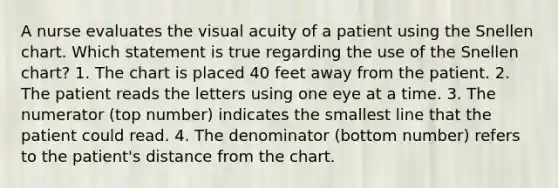 A nurse evaluates the visual acuity of a patient using the Snellen chart. Which statement is true regarding the use of the Snellen chart? 1. The chart is placed 40 feet away from the patient. 2. The patient reads the letters using one eye at a time. 3. The numerator (top number) indicates the smallest line that the patient could read. 4. The denominator (bottom number) refers to the patient's distance from the chart.