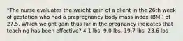 *The nurse evaluates the weight gain of a client in the 26th week of gestation who had a prepregnancy body mass index (BMI) of 27.5. Which weight gain thus far in the pregnancy indicates that teaching has been effective? 4.1 lbs. 9.0 lbs. 19.7 lbs. 23.6 lbs