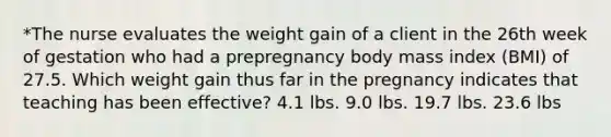 *The nurse evaluates the weight gain of a client in the 26th week of gestation who had a prepregnancy body mass index (BMI) of 27.5. Which weight gain thus far in the pregnancy indicates that teaching has been effective? 4.1 lbs. 9.0 lbs. 19.7 lbs. 23.6 lbs