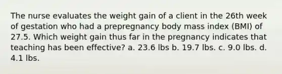 The nurse evaluates the weight gain of a client in the 26th week of gestation who had a prepregnancy body mass index (BMI) of 27.5. Which weight gain thus far in the pregnancy indicates that teaching has been effective? a. 23.6 lbs b. 19.7 lbs. c. 9.0 lbs. d. 4.1 lbs.