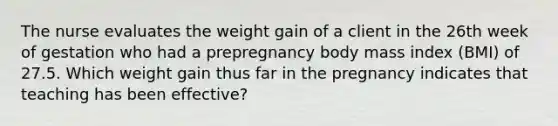 The nurse evaluates the weight gain of a client in the 26th week of gestation who had a prepregnancy body mass index (BMI) of 27.5. Which weight gain thus far in the pregnancy indicates that teaching has been effective?