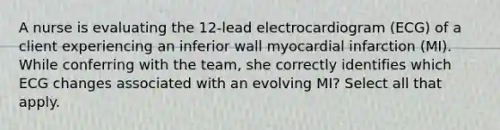 A nurse is evaluating the 12-lead electrocardiogram (ECG) of a client experiencing an inferior wall myocardial infarction (MI). While conferring with the team, she correctly identifies which ECG changes associated with an evolving MI? Select all that apply.