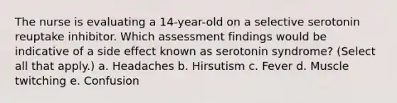 The nurse is evaluating a 14-year-old on a selective serotonin reuptake inhibitor. Which assessment findings would be indicative of a side effect known as serotonin syndrome? (Select all that apply.) a. Headaches b. Hirsutism c. Fever d. Muscle twitching e. Confusion