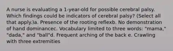 A nurse is evaluating a 1-year-old for possible cerebral palsy. Which findings could be indicators of cerebral palsy? (Select all that apply.)a. Presence of the rooting reflexb. No demonstration of hand dominancec. Vocabulary limited to three words: "mama," "dada," and "ball"d. Frequent arching of the back e. Crawling with three extremities