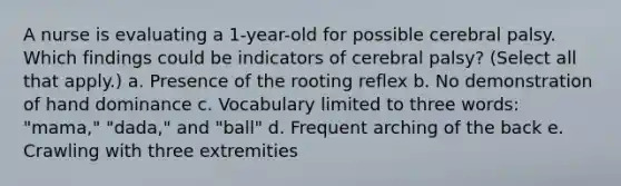 A nurse is evaluating a 1-year-old for possible cerebral palsy. Which findings could be indicators of cerebral palsy? (Select all that apply.) a. Presence of the rooting reflex b. No demonstration of hand dominance c. Vocabulary limited to three words: "mama," "dada," and "ball" d. Frequent arching of the back e. Crawling with three extremities