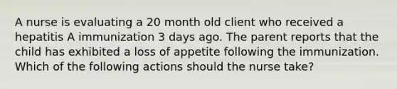 A nurse is evaluating a 20 month old client who received a hepatitis A immunization 3 days ago. The parent reports that the child has exhibited a loss of appetite following the immunization. Which of the following actions should the nurse take?