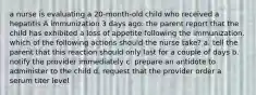 a nurse is evaluating a 20-month-old child who received a hepatitis A immunization 3 days ago. the parent report that the child has exhibited a loss of appetite following the immunization. which of the following actions should the nurse take? a. tell the parent that this reaction should only last for a couple of days b. notify the provider immediately c. prepare an antidote to administer to the child d. request that the provider order a serum titer level