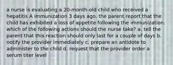 a nurse is evaluating a 20-month-old child who received a hepatitis A immunization 3 days ago. the parent report that the child has exhibited a loss of appetite following the immunization. which of the following actions should the nurse take? a. tell the parent that this reaction should only last for a couple of days b. notify the provider immediately c. prepare an antidote to administer to the child d. request that the provider order a serum titer level