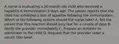 A nurse is evaluating a 20-month-old child who received a hepatitis A immunization 3 days ago. The parent reports that the child has exhibited a loss of appetite following the immunization. Which of the following actions should the nurse take? A. Tell the parent that this reaction should only last for a couple of days B. Notify the provider immediately C. Prepare an antidote to administer to the child D. Request that the provider order a serum titer level.