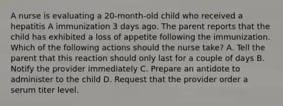 A nurse is evaluating a 20-month-old child who received a hepatitis A immunization 3 days ago. The parent reports that the child has exhibited a loss of appetite following the immunization. Which of the following actions should the nurse take? A. Tell the parent that this reaction should only last for a couple of days B. Notify the provider immediately C. Prepare an antidote to administer to the child D. Request that the provider order a serum titer level.