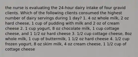 the nurse is evaluating the 24-hour dairy intake of four gravid clients. Which of the following clients consumed the highest number of dairy servings during 1 day? 1. 4 oz whole milk, 2 oz hard cheese, 1 cup of pudding with milk and 2 oz of cream cheese 2. 1 cup yogurt, 8 oz chocolate milk, 1 cup cottage cheese, and 1 1/2 oz hard cheese 3. 1/2 cup cottage cheese, 8oz whole milk, 1 cup of buttermilk, 1 1/2 oz hard cheese 4. 1/2 cup frozen yogurt, 8 oz skim milk, 4 oz cream cheese, 1 1/2 cup of cottage cheese