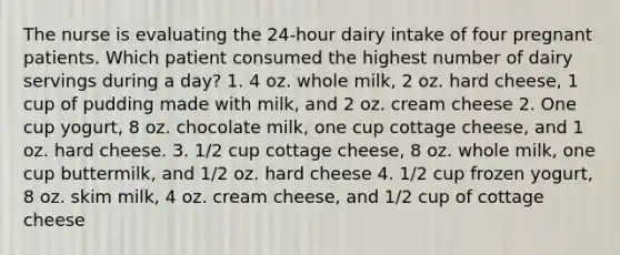 The nurse is evaluating the 24-hour dairy intake of four pregnant patients. Which patient consumed the highest number of dairy servings during a day? 1. 4 oz. whole milk, 2 oz. hard cheese, 1 cup of pudding made with milk, and 2 oz. cream cheese 2. One cup yogurt, 8 oz. chocolate milk, one cup cottage cheese, and 1 oz. hard cheese. 3. 1/2 cup cottage cheese, 8 oz. whole milk, one cup buttermilk, and 1/2 oz. hard cheese 4. 1/2 cup frozen yogurt, 8 oz. skim milk, 4 oz. cream cheese, and 1/2 cup of cottage cheese