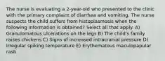 The nurse is evaluating a 2-year-old who presented to the clinic with the primary complaint of diarrhea and vomiting. The nurse suspects the child suffers from histoplasmosis when the following information is obtained? Select all that apply. A) Granulomatous ulcerations on the legs B) The child's family raises chickens C) Signs of increased intracranial pressure D) Irregular spiking temperature E) Erythematous maculopapular rash