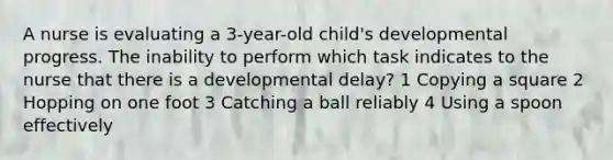 A nurse is evaluating a 3-year-old child's developmental progress. The inability to perform which task indicates to the nurse that there is a developmental delay? 1 Copying a square 2 Hopping on one foot 3 Catching a ball reliably 4 Using a spoon effectively