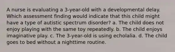 A nurse is evaluating a 3-year-old with a developmental delay. Which assessment finding would indicate that this child might have a type of autistic spectrum disorder? a. The child does not enjoy playing with the same toy repeatedly. b. The child enjoys imaginative play. c. The 3-year-old is using echolalia. d. The child goes to bed without a nighttime routine.