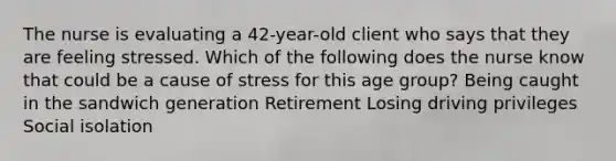 The nurse is evaluating a 42-year-old client who says that they are feeling stressed. Which of the following does the nurse know that could be a cause of stress for this age group? Being caught in the sandwich generation Retirement Losing driving privileges Social isolation