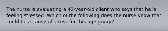 The nurse is evaluating a 42-year-old client who says that he is feeling stressed. Which of the following does the nurse know that could be a cause of stress for this age group?