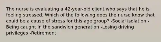 The nurse is evaluating a 42-year-old client who says that he is feeling stressed. Which of the following does the nurse know that could be a cause of stress for this age group? -Social isolation -Being caught in the sandwich generation -Losing driving privileges -Retirement