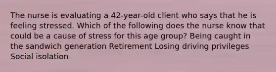 The nurse is evaluating a 42-year-old client who says that he is feeling stressed. Which of the following does the nurse know that could be a cause of stress for this age group? Being caught in the sandwich generation Retirement Losing driving privileges Social isolation