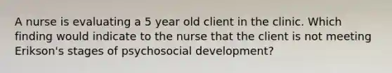 A nurse is evaluating a 5 year old client in the clinic. Which finding would indicate to the nurse that the client is not meeting Erikson's stages of psychosocial development?