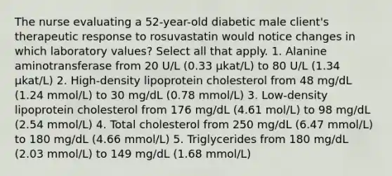 The nurse evaluating a 52-year-old diabetic male client's therapeutic response to rosuvastatin would notice changes in which laboratory values? Select all that apply. 1. Alanine aminotransferase from 20 U/L (0.33 µkat/L) to 80 U/L (1.34 µkat/L) 2. High-density lipoprotein cholesterol from 48 mg/dL (1.24 mmol/L) to 30 mg/dL (0.78 mmol/L) 3. Low-density lipoprotein cholesterol from 176 mg/dL (4.61 mol/L) to 98 mg/dL (2.54 mmol/L) 4. Total cholesterol from 250 mg/dL (6.47 mmol/L) to 180 mg/dL (4.66 mmol/L) 5. Triglycerides from 180 mg/dL (2.03 mmol/L) to 149 mg/dL (1.68 mmol/L)