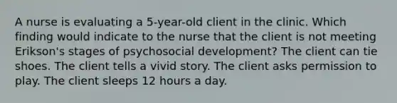 A nurse is evaluating a 5-year-old client in the clinic. Which finding would indicate to the nurse that the client is not meeting Erikson's stages of psychosocial development? The client can tie shoes. The client tells a vivid story. The client asks permission to play. The client sleeps 12 hours a day.