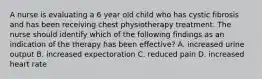 A nurse is evaluating a 6 year old child who has cystic fibrosis and has been receiving chest physiotherapy treatment. The nurse should identify which of the following findings as an indication of the therapy has been effective? A. increased urine output B. increased expectoration C. reduced pain D. increased heart rate