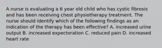 A nurse is evaluating a 6 year old child who has cystic fibrosis and has been receiving chest physiotherapy treatment. The nurse should identify which of the following findings as an indication of the therapy has been effective? A. increased urine output B. increased expectoration C. reduced pain D. increased heart rate