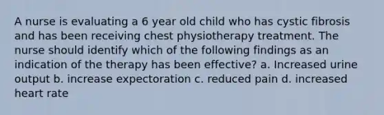 A nurse is evaluating a 6 year old child who has cystic fibrosis and has been receiving chest physiotherapy treatment. The nurse should identify which of the following findings as an indication of the therapy has been effective? a. Increased urine output b. increase expectoration c. reduced pain d. increased heart rate